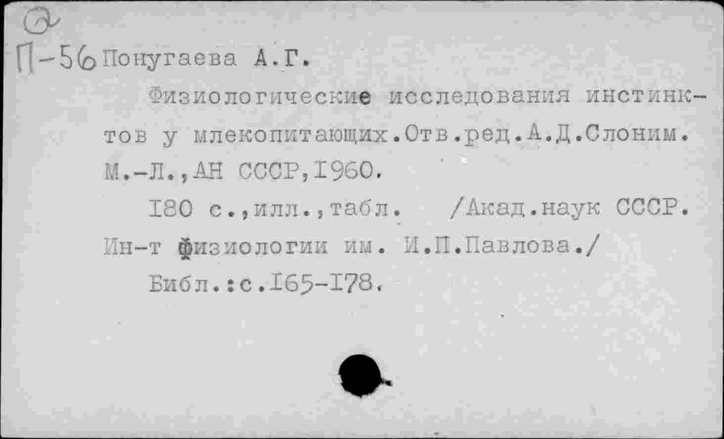 ﻿П-Б(о Попугаева А. Г.
Физиологические исследования инстинк тов у млекопитающих.Отв.ред.А.Д.Слоним. М.-Л.,АН СССР,1960.
180 с.,илл.,табл.	/Акад.наук СССР.
Ин-т физиологии им. И.П.Павлова./
Биб л.:с.165-178.